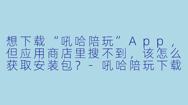 想下载“吼哈陪玩”App，但应用商店里搜不到，该怎么获取安装包？-吼哈陪玩下载