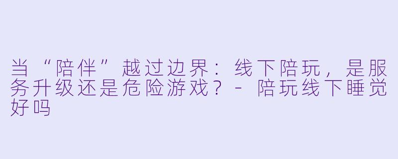 当“陪伴”越过边界:线下陪玩,是服务升级还是危险游戏?-陪玩线下睡觉好吗