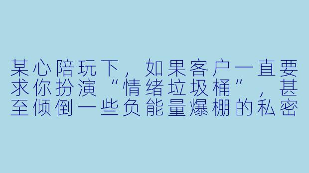 某心陪玩下,如果客户一直要求你扮演“情绪垃圾桶”,甚至倾倒一些负能量爆棚的私密抱怨,你会怎么处理?-某心陪玩下