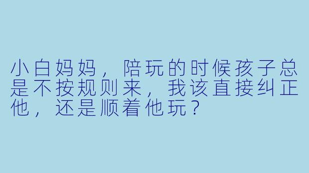 小白妈妈，陪玩的时候孩子总是不按规则来，我该直接纠正他，还是顺着他玩？