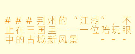 ###荆州的“江湖”,不止在三国里——一位陪玩眼中的古城新风景
---