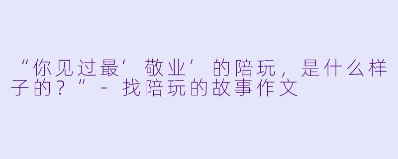 “你见过最‘敬业’的陪玩，是什么样子的？”-找陪玩的故事作文