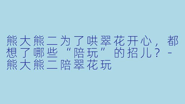 熊大熊二为了哄翠花开心，都想了哪些“陪玩”的招儿？-熊大熊二陪翠花玩