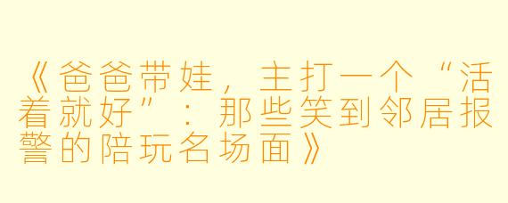 《爸爸带娃,主打一个“活着就好”:那些笑到邻居报警的陪玩名场面》