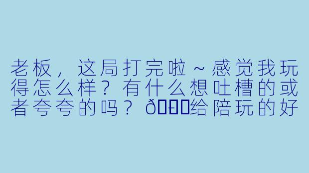 老板,这局打完啦~感觉我玩得怎么样?有什么想吐槽的或者夸夸的吗?😎-给陪玩的好评