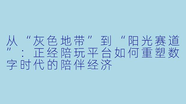 从“灰X  地带”到“阳光赛道”：正经陪玩平台如何重塑数字时代的陪伴经济