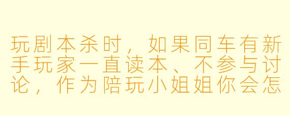 玩剧本杀时，如果同车有新手玩家一直读本、不参与讨论，作为陪玩小姐姐你会怎么带动TA？