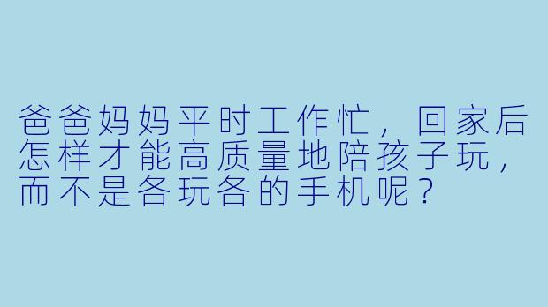 爸爸妈妈平时工作忙,回家后怎样才能高质量地陪孩子玩,而不是各玩各的手机呢?