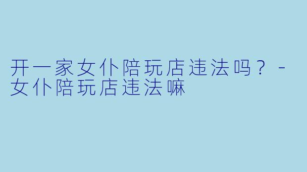 开一家女仆陪玩店违法吗?-女仆陪玩店违法嘛