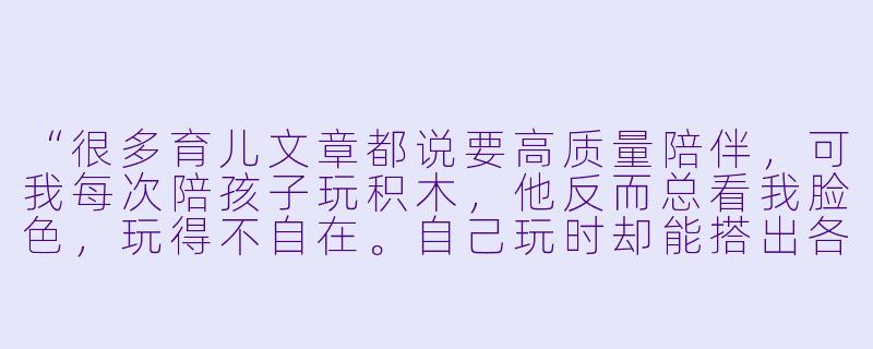 “很多育儿文章都说要高质量陪伴，可我每次陪孩子玩积木，他反而总看我脸X  ，玩得不自在。自己玩时却能搭出各种天马行空的作品。难道‘陪玩’真的不如‘让他自己玩’吗？”-陪孩子玩不如他自己玩好