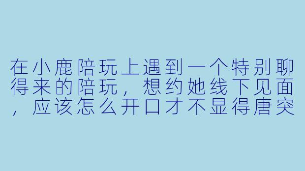 在小鹿陪玩上遇到一个特别聊得来的陪玩,想约她线下见面,应该怎么开口才不显得唐突?-小鹿陪玩怎么线下约
