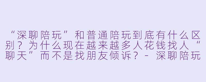 “深聊陪玩”和普通陪玩到底有什么区别？为什么现在越来越多人花钱找人“聊天”而不是找朋友倾诉？-深聊陪玩