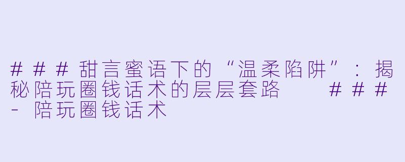 ###甜言蜜语下的“温柔陷阱”:揭秘陪玩圈钱话术的层层套路
###-陪玩圈钱话术