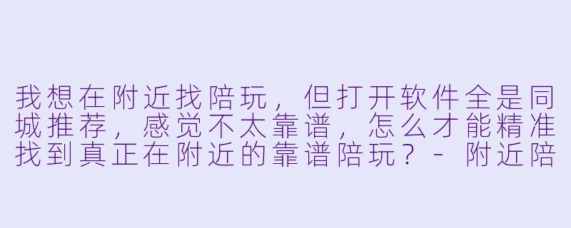 我想在附近找陪玩,但打开软件全是同城推荐,感觉不太靠谱,怎么才能精准找到真正在附近的靠谱陪玩?-附近陪玩怎么找到