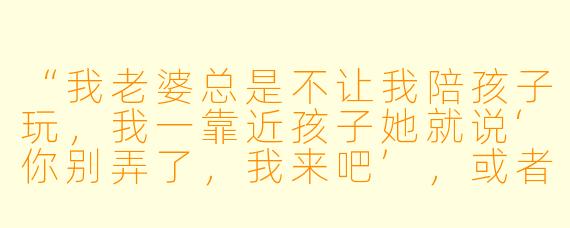 “我老婆总是不让我陪孩子玩,我一靠近孩子她就说‘你别弄了,我来吧’,或者是嫌我动作粗、方法不对。我明明是想多陪陪孩子,为什么她总是不让?我该怎么办?”