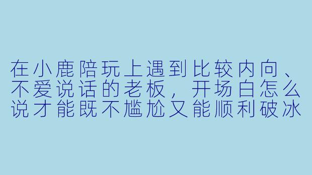 在小鹿陪玩上遇到比较内向、不爱说话的老板,开场白怎么说才能既不尴尬又能顺利破冰?