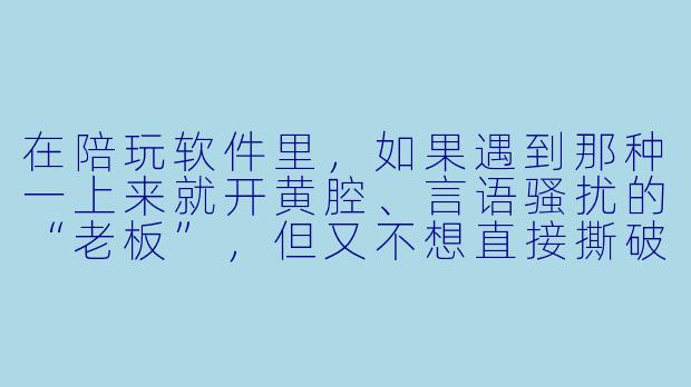 在陪玩软件里，如果遇到那种一上来就开黄腔、言语骚扰的“老板”，但又不想直接撕破脸丢了这个单子，有什么体面又有效的办法既能让他闭嘴，又不影响后续接单口碑吗？-陪玩软件耳