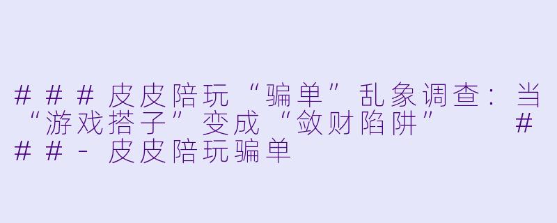 ###皮皮陪玩“骗单”乱象调查:当“游戏搭子”变成“敛财陷阱”
###-皮皮陪玩骗单