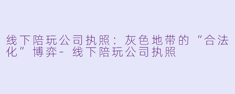 线下陪玩公司执照：灰X  地带的“合法化”博弈-线下陪玩公司执照