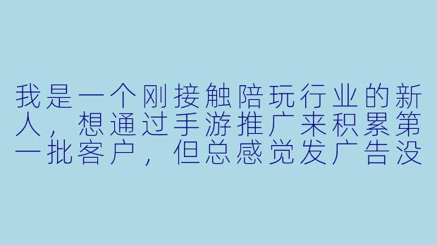 我是一个刚接触陪玩行业的新人,想通过手游推广来积累第一批客户,但总感觉发广告没人理,甚至被拉黑。到底怎么做才能让玩家愿意主动找我下单,而不是觉得我只是个“打广告的机器”?