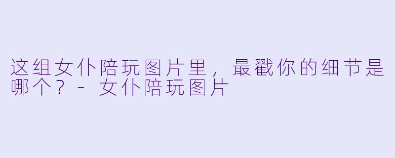 这组女仆陪玩图片里,最戳你的细节是哪个?-女仆陪玩图片