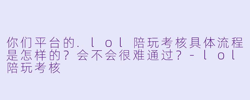 你们平台的.lol陪玩考核具体流程是怎样的?会不会很难通过?-lol陪玩考核