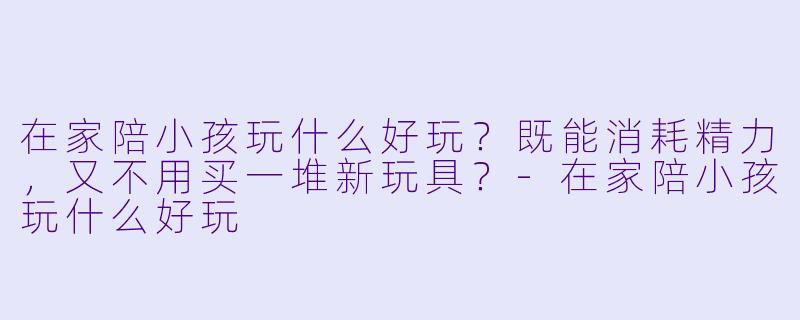 在家陪小孩玩什么好玩?既能消耗精力,又不用买一堆新玩具?-在家陪小孩玩什么好玩