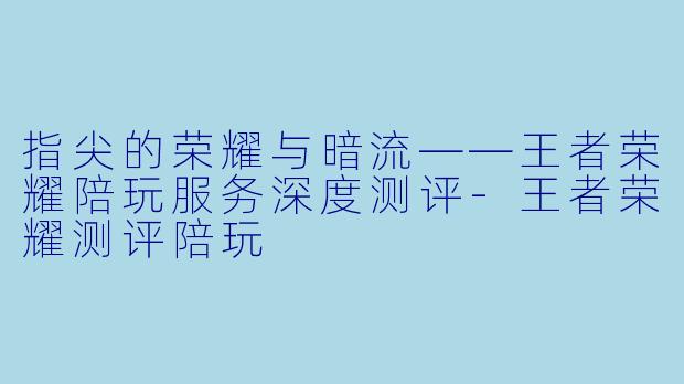 指尖的荣耀与暗流——王者荣耀陪玩服务深度测评-王者荣耀测评陪玩