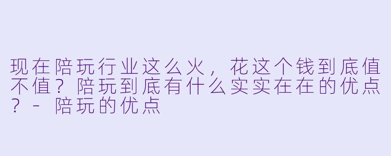 现在陪玩行业这么火,花这个钱到底值不值?陪玩到底有什么实实在在的优点?-陪玩的优点
