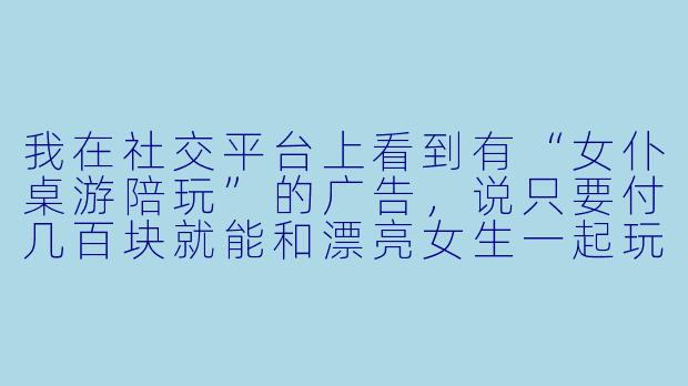 我在社交平台上看到有“女仆桌游陪玩”的广告,说只要付几百块就能和漂亮女生一起玩桌游、聊天,还能加微信发展关系,这靠谱吗?