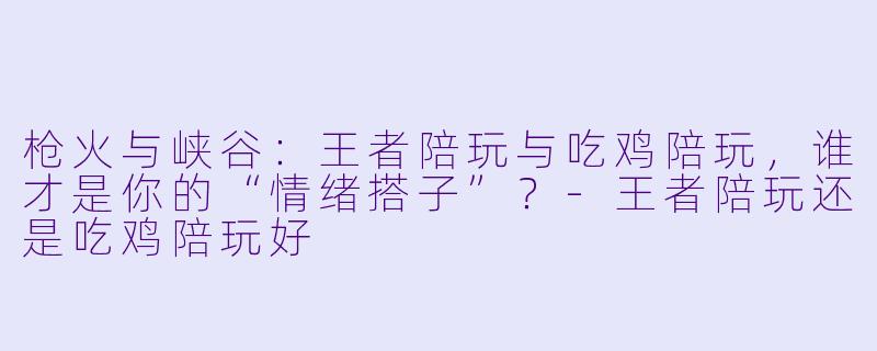 枪火与峡谷:王者陪玩与吃鸡陪玩,谁才是你的“情绪搭子”?-王者陪玩还是吃鸡陪玩好