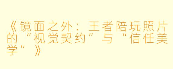 《镜面之外:王者陪玩照片的“视觉契约”与“信任美学”》