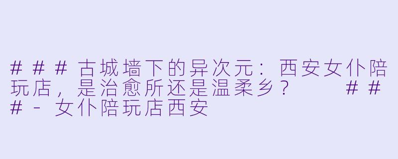 ###古城墙下的异次元:西安女仆陪玩店,是治愈所还是温柔乡?
###-女仆陪玩店西安