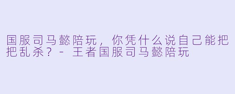 国服司马懿陪玩，你凭什么说自己能把把乱杀？-王者国服司马懿陪玩