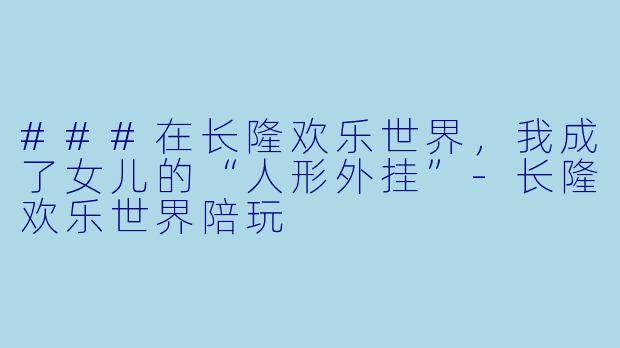 ###在长隆欢乐世界,我成了女儿的“人形外挂”-长隆欢乐世界陪玩