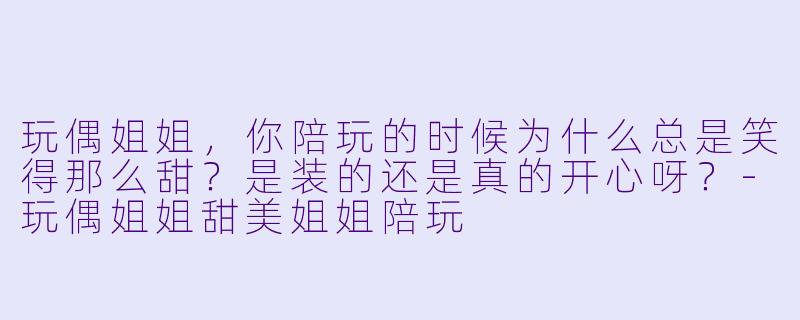 玩偶姐姐，你陪玩的时候为什么总是笑得那么甜？是装的还是真的开心呀？-玩偶姐姐甜美姐姐陪玩