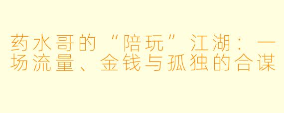 药水哥的“陪玩”江湖:一场流量、金钱与孤独的合谋