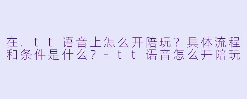 在.tt语音上怎么开陪玩？具体流程和条件是什么？-tt语音怎么开陪玩