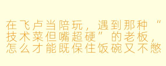 在飞卢当陪玩,遇到那种“技术菜但嘴超硬”的老板,怎么才能既保住饭碗又不憋出内伤?