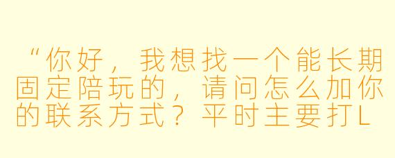 “你好,我想找一个能长期固定陪玩的,请问怎么加你的联系方式?平时主要打LOL和瓦罗兰特,晚上和周末在线,价格怎么算?”
