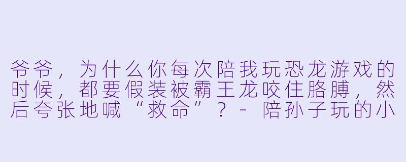 爷爷,为什么你每次陪我玩恐龙游戏的时候,都要假装被霸王龙咬住胳膊,然后夸张地喊“救命”?-陪孙子玩的小说