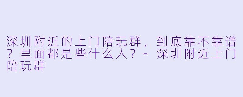 深圳附近的上门陪玩群，到底靠不靠谱？里面都是些什么人？-深圳附近上门陪玩群