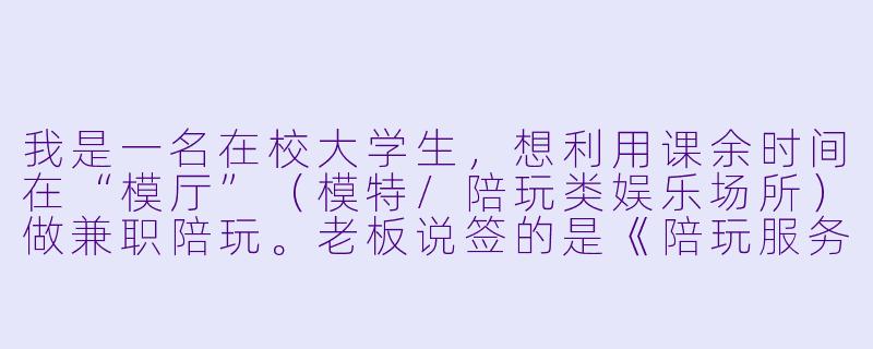 我是一名在校大学生，想利用课余时间在“模厅”（模特/陪玩类娱乐场所）做兼职陪玩。老板说签的是《陪玩服务合作协议》，不是劳动合同，但要求我每天固定到岗4小时，听从统一排班和着装要求，还规定请假要扣“违约金”。请问这种合同合法吗？如果老板拖欠工资，我能不能直接去劳动局告他？-模厅陪玩合同