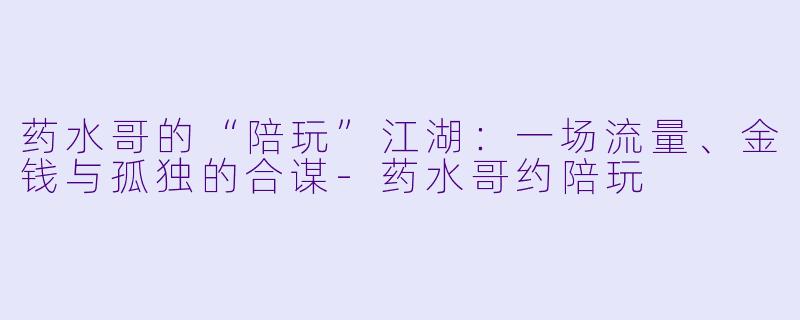 药水哥的“陪玩”江湖:一场流量、金钱与孤独的合谋-药水哥约陪玩