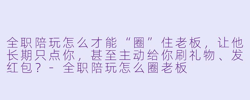 全职陪玩怎么才能“圈”住老板,让他长期只点你,甚至主动给你刷礼物、发红包?-全职陪玩怎么圈老板