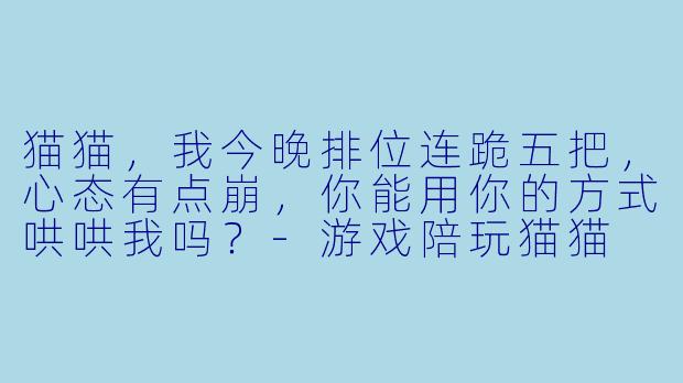 猫猫，我今晚排位连跪五把，心态有点崩，你能用你的方式哄哄我吗？-游戏陪玩猫猫