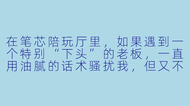 在笔芯陪玩厅里,如果遇到一个特别“下头”的老板,一直用油腻的话术骚扰我,但又不好意思直接翻脸,该怎么既保住饭碗又不委屈自己?