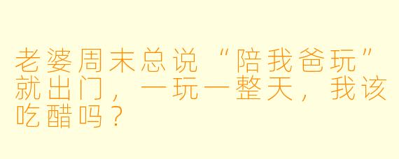 老婆周末总说“陪我爸玩”就出门，一玩一整天，我该吃醋吗？