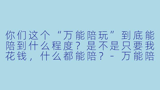你们这个“万能陪玩”到底能陪到什么程度?是不是只要我花钱,什么都能陪?-万能陪玩