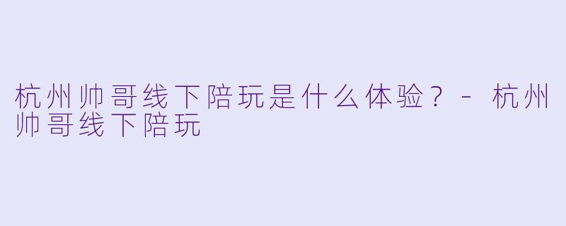 杭州帅哥线下陪玩是什么体验？